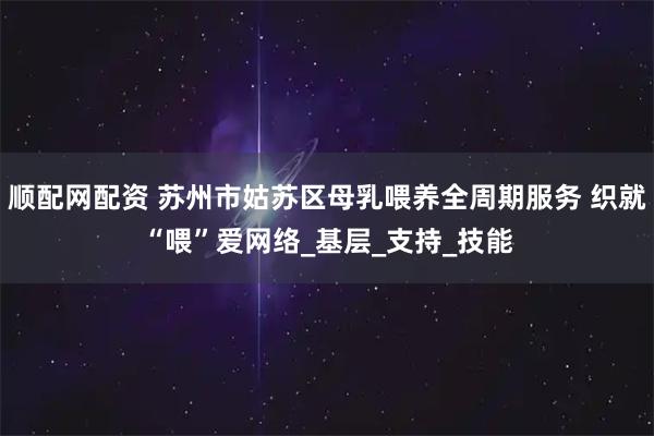 顺配网配资 苏州市姑苏区母乳喂养全周期服务 织就“喂”爱网络_基层_支持_技能