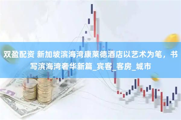 双盈配资 新加坡滨海湾康莱德酒店以艺术为笔，书写滨海湾奢华新篇_宾客_客房_城市