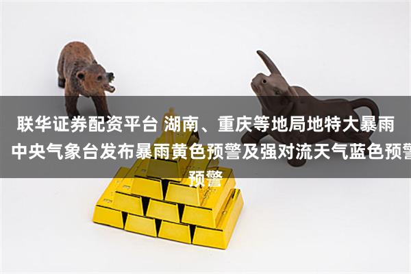 联华证券配资平台 湖南、重庆等地局地特大暴雨，中央气象台发布暴雨黄色预警及强对流天气蓝色预警