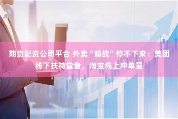 期货配资公司平台 外卖“暗战”停不下来：美团线下扶持堂食，淘宝线上冲单量