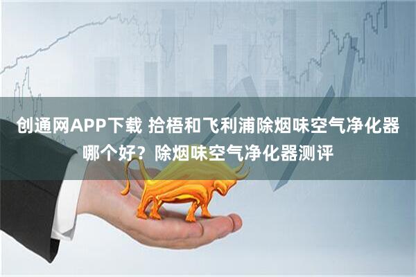 创通网APP下载 拾梧和飞利浦除烟味空气净化器哪个好？除烟味空气净化器测评