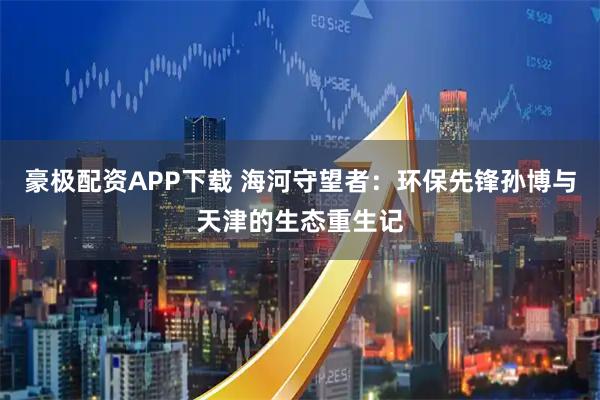 豪极配资APP下载 海河守望者：环保先锋孙博与天津的生态重生记