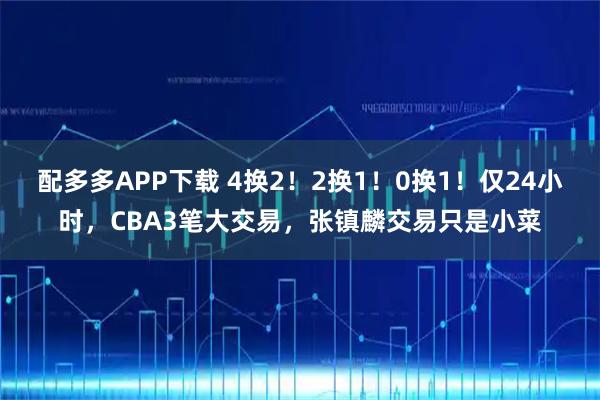 配多多APP下载 4换2！2换1！0换1！仅24小时，CBA3笔大交易，张镇麟交易只是小菜