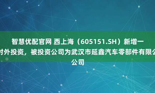 智慧优配官网 西上海（605151.SH）新增一起对外投资，被投资公司为武汉市延鑫汽车零部件有限公司