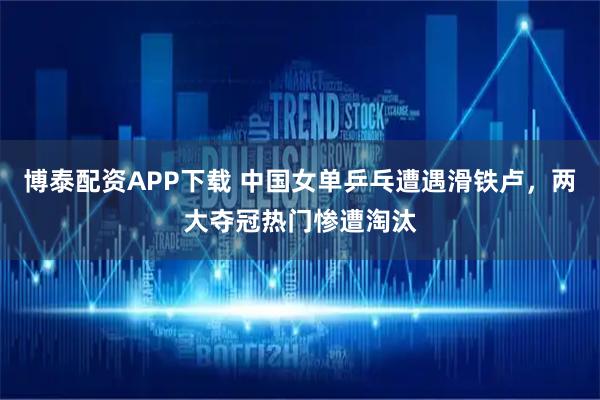 博泰配资APP下载 中国女单乒乓遭遇滑铁卢，两大夺冠热门惨遭淘汰