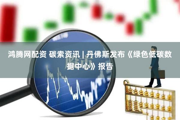 鸿腾网配资 碳索资讯 | 丹佛斯发布《绿色低碳数据中心》报告